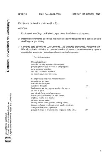 Districte universitari de Catalunya SERIE 3 PAU Curs 20042005 LITERATURA CASTELLANA Escoja una de las dos opciones A o B OPCIÓN A 1 Explique el monólogo de Pleberio que cierra La Celestina 25 puntos 2 Describa brevemente las líneas los estilos o las modalidades de la poesía de Luis de Góngora 25 puntos 3 Comente este poema de Luis Cernuda Los placeres prohibidos indicando también el contexto histórico en que se inscribe 5 puntos 3 para el contenido y 2 para la capacidad de argumentar y estructu…