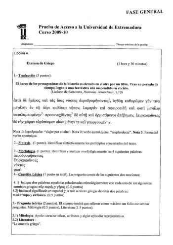 FASE GENERAL u EX Prueba de Acceso a la Universidad de Extremadura Curso 20091O Asignatura                    Tiempo máximo de aprueba Opción A Examen de Griego 1 hora y 30 minutos 1 Traducción 5 puntos El barco de los protagonistas de la historia es elevado en el aire por nn tifón Tras nn período de tiempo llegan a nna fantástica isla suspendida en el cielo Luciano de Samosata Historias Verdaderas 11 O 137ttU OB épai Kat tai tcrai VÚKtai aspoopocravtsi1 oyo6u Ka0opmsv yv nva syá11rv EV tql aép…