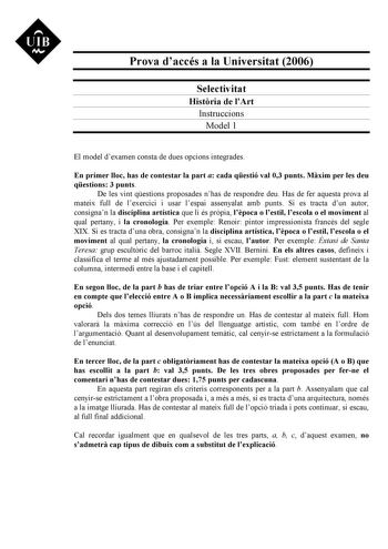 UIB Nt Prova daccés a la Universitat 2006 Selectivitat Histria de lArt Instruccions Model 1 El model dexamen consta de dues opcions integrades En primer lloc has de contestar la part a cada qestió val 03 punts Mxim per les deu qestions 3 punts De les vint qestions proposades nhas de respondre deu Has de fer aquesta prova al mateix full de lexercici i usar lespai assenyalat amb punts Si es tracta dun autor consignan la disciplina artística que li és prpia lpoca o lestil lescola o el moviment al …