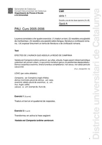 Districte universitari de Catalunya Generalitat de Catalunya Consell Interuniversitari de Catalunya Organització de Proves dAccés a la Universitat PAU Curs 20052006 Llatí srie 1 Escolliu una de les dues opcions A o B Opció A La prova consisteix a fer quatre exercicis 1 traduir un text 2 resoldre una qestió de morfosintaxi 3 resoldre una qestió sobre llengua literatura o civilització romana i 4 exposar breument un tema de literatura o de civilització romana Text EFECTES DE LHURAC QUE ASSOL LA RE…