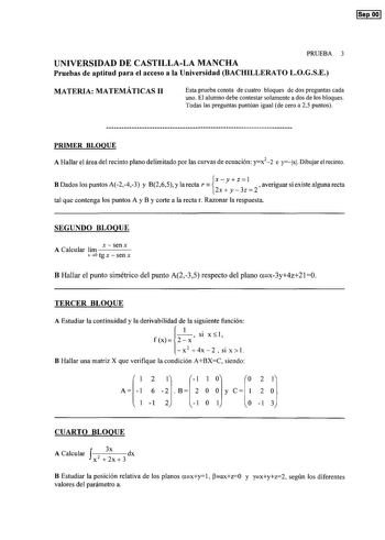 Sep OO PRUEBA 3 UNIVERSIDAD DE CASTILLALA MANCHA Pruebas de aptitud para el acceso a la Universidad BACHILLERATO LOGSE MATERIA MATEMÁTICAS 11 Esta prueba consta de cuatro bloques de dos preguntas cada uno El alumno debe contestar solamente a dos de los bloques Todas las preguntas puntúan igual de cero a 25 puntos PRIMER BLOQUE A Hallar el área del recinto plano delimitado por las curvas de ecuación yx22 e ylxl Dibujar el recinto X y Z  B Dados los puntos A243 y 8265 y la rectar  averiguar si ex…