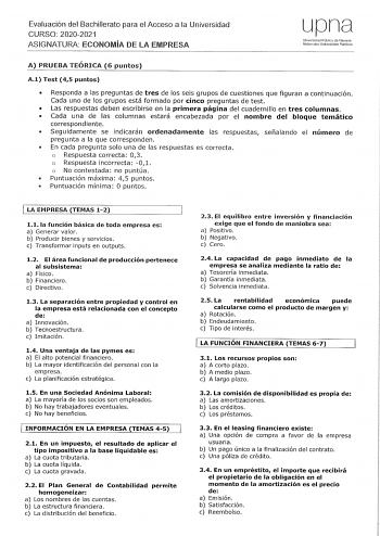 Evaluación del Bachillerato para el Acceso a la Universidad CURSO 20202021 ASIGNATURA ECONOMÍA DE LA EMPRESA upna Univers1lfad PiilJl1ca de Navarm Nabrro111o Uniberisilale Publlma A PRUEBA TEÓRICA 6 puntos A1 Test 45 puntos  Responda a las preguntas de tres de los seis grupos de cuestiones que figuran a continuación Cada uno de los grupos está formado por cinco preguntas de test  Las respuestas deben escribirse en la primera página del cuadernillo en tres columnas  Cada una de las columnas esta…