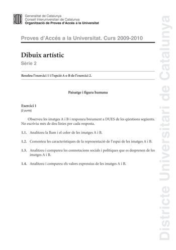 Districte Universitari de Catalunya Generalitat de Catalunya Consell lnteruniversitari de Catalunya Organització de Proves dAccés a la Universitat Proves dAccés a la Universitat Curs 20092010 Dibuix artístic Srie 2 Resoleu lexercici 1 i lopció A o B de lexercici 2 Paisatge i figura humana Exercici 1 2 punts Observeu les imatges A i B i responeu breument a DUES de les qestions segents No escriviu més de deu línies per cada resposta 11 Analitzeu la llum i el color de les imatges A i B 12 Comenteu…