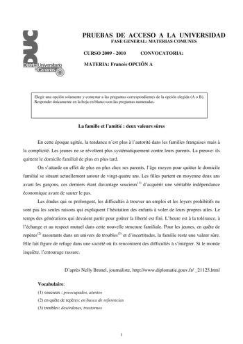 PRUEBAS DE ACCESO A LA UNIVERSIDAD FASE GENERAL MATERIAS COMUNES CURSO 2009  2010 CONVOCATORIA MATERIA Francés OPCIÓN A Elegir una opción solamente y contestar a las preguntas correspondientes de la opción elegida A o B Responder únicamente en la hoja en blanco con las preguntas numeradas La famille et lamitié  deux valeurs sres En cette époque agitée la tendance nest plus  lautorité dans les familles franaises mais  la complicité Les jeunes ne se révoltent plus systématiquement contre leurs pa…