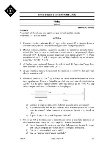 UIB M Prova daccés a la Universitat 2009 Física Model 3 TEMPS 15 HORES Puntuació Preguntes 1 a 4 1 punt cada una repartit per igual entre els apartats indicats Preguntes 5 i 6 1 punt per apartat OPCIÓ A 1 Els centres de dues esferes de 4 kg i 9 kg es troben separats 12 m A quina distncia del centre de la primera sanulla el camp gravitatori creat per les esferes 2 Dos fils rectilinis indefinits i parallels separats 1 m transporten corrents dintensitats I1 i I2 Quan els corrents circulen en el ma…