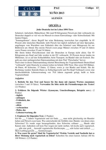 CiUG COMISIÓN INTERUN IVERSITARIA DE GALI CIA PAU XUÑO 2013 ALEMÁN Código 13 OPCIÓN A Jeder Deutsche isst im Leben 1094 Tiere Schnitzel Aufschnitt Hhnerbrust Mit rund 90 Kilogramm Fleisch pro Jahr verbraucht ein Deutscher doppelt so viel wie ein Mensch in einem Entwicklungs oder Schwellenland Mit fatalen Folgen Sonntagsbraten dieser Begriff hat seine Bedeutung inzwischen fast eingebt In 85 Prozent aller deutschen Haushalte steht Fleisch fast tglich mehrfach auf dem Speiseplan angefangen vom Wur…