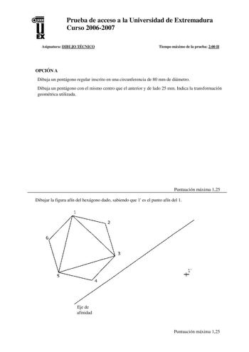 u EX Prueba de acceso a la Universidad de Extremadura Curso 20062007 Asignatura DIBUJO TÉCNICO Tiempo máximo de la prueba 200 H OPCIÓN A Dibuja un pentágono regular inscrito en una circunferencia de 80 mm de diámetro Dibuja un pentágono con el mismo centro que el anterior y de lado 25 mm Indica la transformación geométrica utilizada Puntuación máxima 125 Dibujar la figura afín del hexágono dado sabiendo que 1 es el punto afín del 1 1 6 Eje de afinidad 1 Puntuación máxima 125 Dibuja a mano alzad…