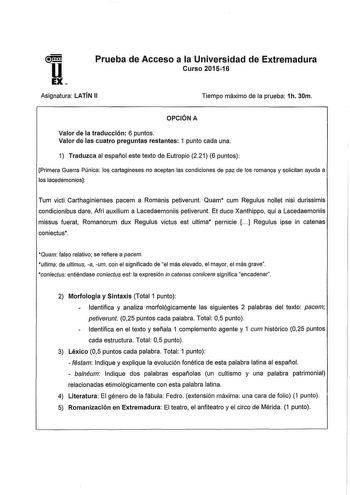 u EX Prueba de Acceso a la Universidad de Extremadura Curso 201516 Asignatura LATÍN 11 Tiempo máximo de la prueba 1h 30m OPCIÓN A Valor de la traducción 6 puntos Valor de las cuatro preguntas restantes 1 punto cada una 1 Traduzca al español este texto de Eutropio 221 6 puntos Primera Guerra Púnica los cartagineses no aceptan las condiciones de paz de os romanos y solicitan ayuda a los lacedemonios Tum victl Carthaginienses pacem a Romanis petiverunt Quam cum Regulus nollet nisi durissimis condi…