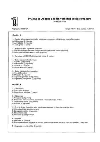 Prueba de Acceso a la Universidad de Extremadura Curso 201516 Asignatura BIOLOGÍA Tiempo máximo de la prueba 1h30 min Opción A 1 Escríbe la fórmula general de los siguientes compuestos indicando sus grupos funcionales A Aldohexosa 05 puntos B Aminoácido 05 puntos C Ácido graso 1 punto 2 Responde a las siguientes cuestiones A Indica dos diferencias entre transporte activo y transporte pasivo 1 punto B Describe el proceso de endocitosis 1 punto 3 Estructura del ADN Modelo de doble hélice 2 puntos…