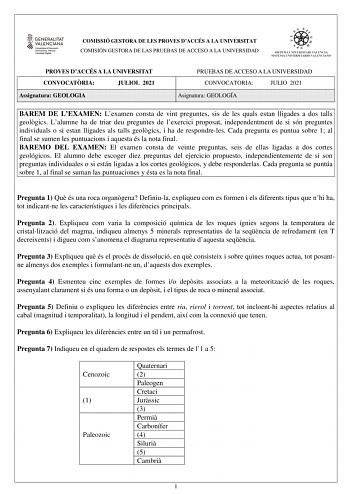 COMISSIÓ GESTORA DE LES PROVES DACCÉS A LA UNIVERSITAT COMISIÓN GESTORA DE LAS PRUEBAS DE ACCESO A LA UNIVERSIDAD PROVES DACCÉS A LA UNIVERSITAT CONVOCATRIA JULIOL 2021 Assignatura GEOLOGIA PRUEBAS DE ACCESO A LA UNIVERSIDAD CONVOCATORIA JULIO 2021 Asignatura GEOLOGÍA BAREM DE LEXAMEN Lexamen consta de vint preguntes sis de les quals estan lligades a dos talls geolgics Lalumne ha de triar deu preguntes de lexercici proposat independentment de si són preguntes individuals o si estan lligades als…