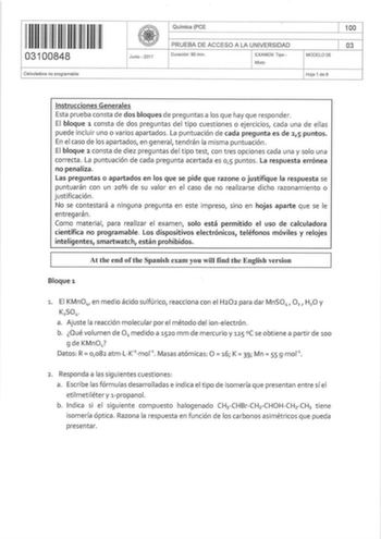 031 00848 Calculadora no programable   Junio  2017 Químíca PCE PRUEBA DE ACCESO A LA UNIVERSIDAD Duración 90 min EXAMEN Tipo  Mixto MODELO OS 100 03 Hoja 1 de 6 Inst rucciones Generales Esta prueba consta de dos bloqu es de preguntas a los que hay que responder El bloque 1 consta de dos preguntas del tipo cuestiones o ejercicios cada una de ellas puede incluir uno o varios apartados La puntuación de cada pregunta es de 25 puntos En e l caso de los apartados en general tendrán la misma puntuació…