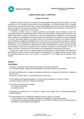 UNIVERSIDAD DE OVIEDO PRUEBAS DE ACCESO A LA UNIVERSIDAD Curso 20062007 LENGUA CASTELLANA Y LITERATURA El agua es de todos El Gobierno estudia al parecer un proyecto de nacionalización del agua de los manantiales y en tanto la derecha se ha horrorizado automáticamente ante la posibilidad a los demás mortales nos ha causado asombro que el agua que brota de la tierra el agua indispensable para la vida pueda ser todavía propiedad privada de alguien Si el agua de las fuentes y de los manantiales qu…