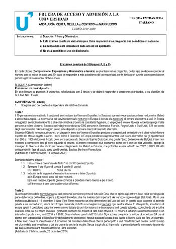 PRUEBA DE ACCESO Y ADMISIÓN A LA UNIVERSIDAD ANDALUCÍA CEUTA MELILLA y CENTROS en MARRUECOS CURSO 20192020 LENGUA EXTRANJERA ITALIANO Instrucciones a Duración 1 hora y 30 minutos b Este examen consta de varios bloques Debe responder a las preguntas que se indican en cada uno c La puntuación está indicada en cada uno de los apartados d No está permitido el uso de diccionario El examen constará de 3 Bloques A B y C En cada bloque Comprensione Espressione y Grammatica e lessico se plantean varias …