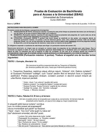 Prueba de Evaluación de Bachillerato para el Acceso a la Universidad EBAU Universidad de Extremadura Curso 20202021 Materia LATÍN II Tiempo máximo de la prueba 1h 30 min INSTRUCCIONES PARA REALIZAR EL EXAMEN El examen consta de tres bloques o agrupaciones de preguntas I TRADUCCIÓN DE UN TEXTO Puntuación máxima 5 puntos En este primer bloque se presentan dos textos uno de Eutropio y otro de Fedro de los que el alumno deberá elegir uno y traducirlo II GRAMÁTICA Puntuación máxima 3 puntos En este …