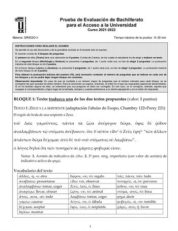 Materia GRIEGO II Prueba de Evaluación de Bachillerato para el Acceso a la Universidad Curso 20212022 Tiempo máximo de la prueba 1h 30 min INSTRUCCIONES PARA REALIZAR EL EXAMEN Se permite el uso del diccionario y de la gramática incluida en él durante todo el examen El examen consta de 3 bloques de preguntas El primero de ellos Texto tiene una valoración de 5 puntos Consta de 2 textos de los cuales el estudiante ha de elegir y traducir un texto En el segundo bloque Morfología y Sintaxis se pres…