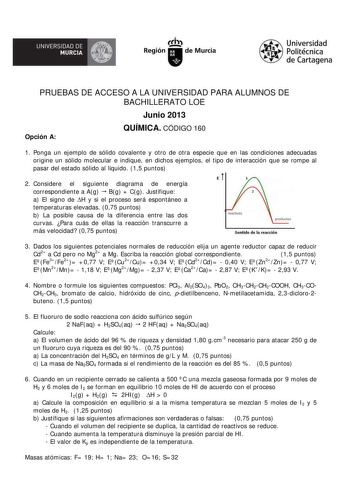 UNIVERSIDAD DE íJI MURCIA  Ih Región de Murcia Universidad Politécnica de Cartagena PRUEBAS DE ACCESO A LA UNIVERSIDAD PARA ALUMNOS DE BACHILLERATO LOE Junio 2013 Opción A QUÍMICA CÓDIGO 160 1 Ponga un ejemplo de sólido covalente y otro de otra especie que en las condiciones adecuadas origine un sólido molecular e indique en dichos ejemplos el tipo de interacción que se rompe al pasar del estado sólido al líquido 15 puntos 2 Considere el siguiente diagrama de energía correspondiente a Ag  Bg  C…