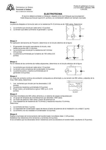 UNIVERSIDAD DE VIEDO Vicerrectorado de Estudiantes Pruebas de aptitud para el acceso a la Universidad septiembre 1998 LOGSE ÁREA DE ORIENTACIÓN UNIVERSITARIA ELECTROTECNIA El alumno deberá contestar a 4 bloques elegidos entre los 6 bloques que se proponen Cada bloque puntúa por igual 25 puntos y su contestación deberá ser siempre razonada Bloque 1 La potencia disipada en forma de calor en la resistencia R10 ohmios es de 1000 vatios Determinar 1 La corriente que circula por cada rama 15 puntos 2…