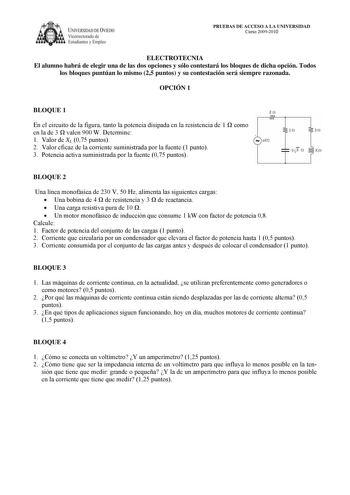 IVERSIDAD DE VIEDO Vicerrectorado de Estudiantes y Empleo PRUEBAS DE ACCESO A LA UNIVERSIDAD Curso 20092010 ELECTROTECNIA El alumno habrá de elegir una de las dos opciones y sólo contestará los bloques de dicha opción Todos los bloques puntúan lo mismo 25 puntos y su contestación será siempre razonada OPCIÓN 1 BLOQUE 1 20 En el circuito de la figura tanto la potencia disipada en la resistencia de 1  como en la de 3  valen 900 W Determine 1 Valor de XL 075 puntos 2 Valor eficaz de la corriente s…