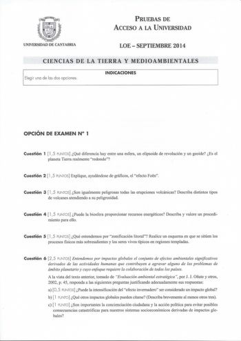 PRUEBAS DE ACCESO A LA UNIVERSIDAD UNIVERSIDAD DE CANTABRIA LOESEPTIEMBRE 2014 CIENCIAS DE LA TIERRA Y MEDIOAMBIENTALES Elegir una de las dos opciones INDICACIONES OPCIÓN DE EXAMEN N 1 Cuestión 1  15 PUNTOS Qué diferencia hay entre una esfera un elipsoide de revolución y un geoide Es el planeta Tierra realmente redondo Cuestión 2  15 PUNTOS Explique ayudándose de gráficos el efecto Foen Cuestión 3  15 PUNTOS Son igualmente peligrosas todas las erupciones volcánicas Describa distintos tipos de v…