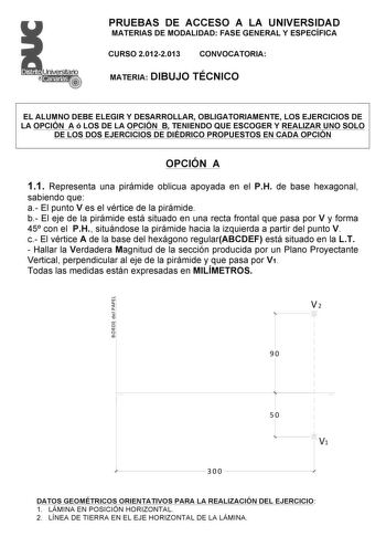 PRUEBAS DE ACCESO A LA UNIVERSIDAD MATERIAS DE MODALIDAD FASE GENERAL Y ESPECÍFICA CURSO 20122013 CONVOCATORIA MATERIA DIBUJO TÉCNICO EL ALUMNO DEBE ELEGIR Y DESARROLLAR OBLIGATORIAMENTE LOS EJERCICIOS DE LA OPCIÓN A ó LOS DE LA OPCIÓN B TENIENDO QUE ESCOGER Y REALIZAR UNO SOLO DE LOS DOS EJERCICIOS DE DIÉDRICO PROPUESTOS EN CADA OPCIÓN OPCIÓN A 11 Representa una pirámide oblicua apoyada en el PH de base hexagonal sabiendo que a El punto V es el vértice de la pirámide b El eje de la pirámide es…