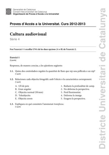 Districte Universitari de Catalunya Generalitat de Catalunya Consell lnteruniversitari de Catalunya Organització de Proves dAccés a la Universitat Proves dAccés a la Universitat Curs 20122013 Cultura audiovisual Srie 4 Feu lexercici 1 i escolliu UNA de les dues opcions A o B de lexercici 2 Exercici 1 3 punts Responeu de manera concisa a les qestions segents 11 Quins dos controladors regulen la quantitat de llum que rep una película o un xip 1 punt 12 Relacioneu cada objectiu fotogrfic amb lefec…