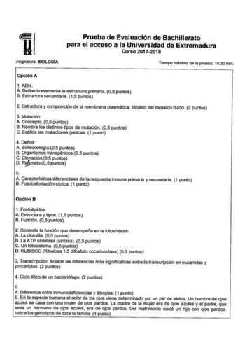 UEXI Asignatura BIOLOGÍA Prueba de Evaluación de Bachillerato para el acceso a la Universidad de Extremadura Curso 20172018 Tiempo máximo de la prueba 1h30 min Opción A 1ADN A Define brevemente la estructura primaria 05 puntos B Estructura secundaria 15 puntos 2 Estructura y composición de la membrana plasmática Modelo del mosaico fluido 2 puntos 3 Mutación A Concepto 05 puntos B Nombra los distintos tipos de mutación 05 puntos C Explica las mutaciones génicas 1 punto 4 Definir A Biotecnología0…