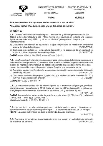 y Universidad Euskal Herriko del País Vasco Unibertsitatea UNIBERTSITATERA SARTZEKO PROBAK 2011ko UZTAILA KIMIKA PRUEBAS DE ACCESO A LA UNIVERSIDAD JULIO2011 QUÍMICA Este examen tiene dos opciones Debes contestar a una de ellas No olvides incluir el código en cada una de las hojas de examen OPCIÓN A P1 Cuando se calienta una mezcla gas eosa de 18 g de hidrógeno molecular con 15228 g de yodo molecular a 550 C se fo rma en el equilibrio m ediante una reacción ligeramente exotérmica 1279 g de yodu…