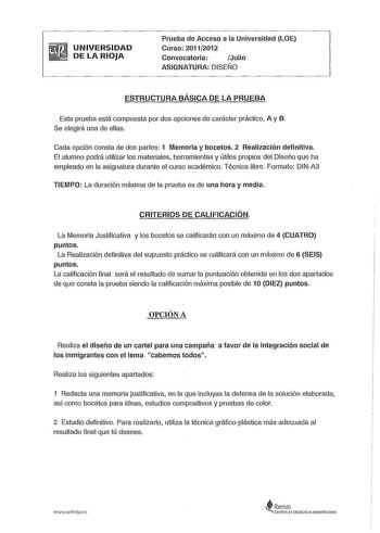 UNIVERSIDAD DE LA RIOJA Prueba de Acceso a la Universidad LOE Curso 20112012 Convocatoria  Julio ASIGNATURA DISEÑO ESTRUCTURA BÁSICA DE LA PRUEBA Esta prueba está compuesta por dos opciones de carácter práctico A y B Se elegirá una de ellas Cada opción consta de dos partes 1 Memoria y bocetos 2 Realización definitiva El alumno podrá utilizar los materiales herramientas y útiles propios del Diseño que ha empleado en la asignatura durante el curso académico Técnica libre Formato DINA3 TIEMPO La d…