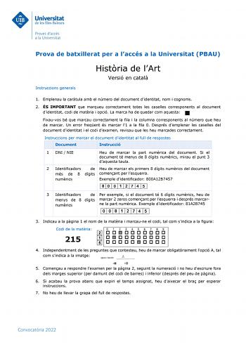 Prova de batxillerat per a laccés a la Universitat PBAU Instruccions generals Histria de lArt Versió en catal 1 Emplenau la cartula amb el número del document didentitat nom i cognoms 2 ÉS IMPORTANT que marqueu correctament totes les caselles corresponents al document didentitat codi de matria i opció La marca ha de quedar com aquesta Fixauvos bé que marcau correctament la fila i la columna corresponents al número que heu de marcar Un error freqent és marcar l1 a la fila 0 Després demplenar les…