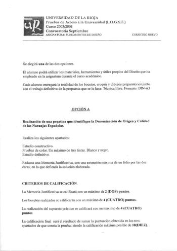 UNIVERSIDAD DE LA RIOJA Pruebas de Acceso a la Universidad LOGSE Curso 20032004 Convocatoria Septiembre ASIGNATURA FUNDAMENTOS DE DISEÑO CURRÍCULO NUEVO Se elegirá una de las dos opciones El alumno podrá utilizar los materiales herramientas y útiles propios del Diseño que ha empleado en la asignatura durante el curso académico Cada alwnno entregará la totalidad de los bocetos croquis y dibujos preparatorios junto con el trabajo definitivo de la propuesta que se le hace Técnica libre Formato DIN…