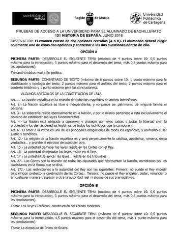 UNIVERSIDAD DE 1   MURCIA Ih Región de Murcia Universidad Politécnica de Cartagena PRUEBAS DE ACCESO A LA UNIVERSIDAD PARA EL ALUMNADO DE BACHILLERATO 131 HISTORIA DE ESPAÑA JUNIO 2016 OBSERVACIÓN El examen consta de dos opciones cerradas A o B El alumnado deberá elegir solamente una de estas dos opciones y contestar a las dos cuestiones dentro de ella OPCIÓN A PRIMERA PARTE DESARROLLE EL SIGUIENTE TEMA máximo de 4 puntos sobre 10 05 puntos máximo para la introducción 3 puntos máximo para el de…