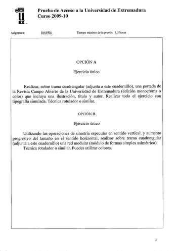 u EX Asignatura Prueba de Acceso a la Universidad de Extremadura Curso 200910 DISEÑO Tiempo máximo de la prueba 15 horas OPCIÓN A Ejercicio único Realizar sobre trama cuadrangular adjunta a este cuadernillo una portada de la Revista Campo Abierto de la Universidad de Extremadura edición monocroma o color que incluya una ilustración título y autor Realizar todo el ejercicio con tipografla simulada Técnica rotulador o similar OPCIÓNB Ejercicio único Utilizando las operaciones de simetría especula…