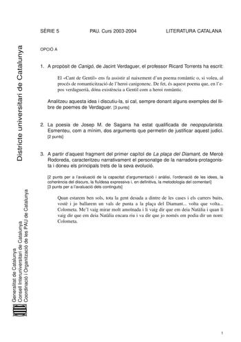 Districte universitari de Catalunya SRIE 5 PAU Curs 20032004 LITERATURA CATALANA OPCIÓ A 1 A propsit de Canigó de Jacint Verdaguer el professor Ricard Torrents ha escrit El Cant de Gentil ens fa assistir al naixement dun poema romntic o si voleu al procés de romanticització de lheroi canigonenc De fet és aquest poema que en lepos verdagueri dóna existncia a Gentil com a heroi romntic Analitzeu aquesta idea i discutiula si cal sempre donant alguns exemples del llibre de poemes de Verdaguer 3 pun…