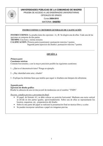 UNIVERSIDADES PÚBLICAS DE LA COMUNIDAD DE MADRID PRUEBA DE ACCESO A LAS ENSEÑANZAS UNIVERSITARIAS OFICIALES DE GRADO Curso 20092010 MATERIA DISEÑO INSTRUCCIONES Y CRITERIOS GENERALES DE CALIFICACIÓN INSTRUCCIONES La prueba tiene dos opciones A y B Se elegirá una de ellas Cada una de las opciones se compone de dos partes TIEMPO Una hora y treinta minutos CALIFICACION Primera parte cuestiones puntuación máxima 3 puntos Segunda parte ejercicio de diseño puntuación máxima 7 puntos  OPCIÓN A Primera…