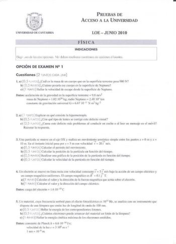 P RUEBAS DE ACCESO A LA U NIVERSIDAD LOE  JUNIO 2010 FÍSICA INDICACIONES Flegi1 na de e cosopciono N o deben resolverse cuestiones ce opciones dlierGntes OPCIÓN DE EXAMEN N 1 Cuestiones 2 PUNTOS C60i J NA 1 a 105 PV TCSI Cuá es la n1isa de un cucrx que en k superficie remsLrc pesa 980 N b oS PlJKlS CudnlO pesaría cc cuerpo en la superficie de Nep1uno e  1 PlJNTO Hillar la veidid de escape desde la sugcrficic de epiuno Datos acelc11ci611 de la gravedad en la superficie terrestre 98 ms2 masa de N…