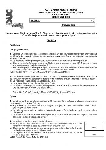 EVALUACIÓN DE BACHILLERATO PARA EL ACCESO A LA UNIVERSIDAD EBAU FASE DE OPCIÓN CURSO 20222023 MATERIA 1 Convocatoria Instrucciones Elegir un grupo A o B Elegir un problema entre el 1 y el 2 y otro problema entre el 3 o el 4 Haga las cuatro cuestiones del grupo elegido GRUPO A Problemas Campo gravitatorio 1 Se lanza un satélite artificial desde la superficie de un planeta verticalmente y con una velocidad de 20 kms La masa del planeta es dos veces la masa de la Tierra y su radio la mitad del rad…