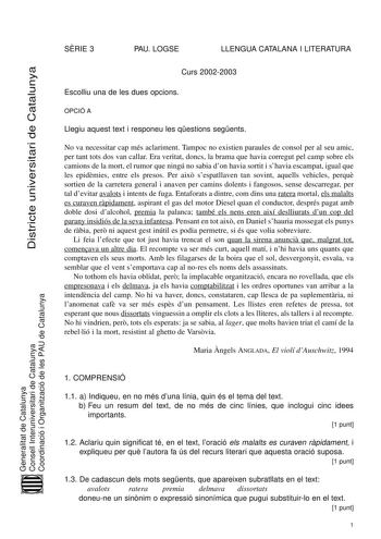 Districte universitari de Catalunya SRIE 3 PAU LOGSE LLENGUA CATALANA I LITERATURA Curs 20022003 Escolliu una de les dues opcions OPCIÓ A Llegiu aquest text i responeu les qestions segents No va necessitar cap més aclariment Tampoc no existien paraules de consol per al seu amic per tant tots dos van callar Era veritat doncs la brama que havia corregut pel camp sobre els camions de la mort el rumor que ningú no sabia don havia sortit i shavia escampat igual que les epidmies entre els presos Per …