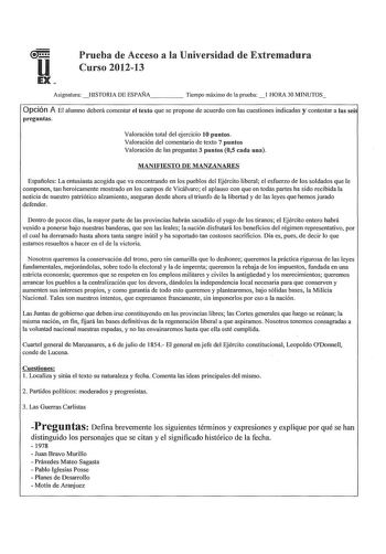 Prueba de Acceso a la Universidad de Extremadura Curso 201213 Asignatura HISTORIA DE ESPAÑA     Tiempo máximo de la pruebal HORA 30 MINUTOS Opción A El alumno deberá comentar el texto que se propone de acuerdo con las cuestiones indicadas y contestar a las sei preguntas Valoración total del ejercicio 10 puntos Valoración del comentario de texto 7 puntos Valoración de las preguntas 3 puntos 05 cada una MANIFIESTO DE MANZANARES Españoles La entusiasta acogida que va encontrando en los pueblos del…