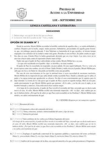 PRUEBAS DE ACCESO A LA UNIVERSIDAD UNIVERSIDAD DE CANTABRIA LOE  SEPTIEMBRE 2016 LENGUA CASTELLANA Y LITERATURA INDICACIONES 1 Deberá elegir una opción de las dos que se ofrecen 2 La duración total de la prueba es de 1 hora y media OPCIÓN DE EXAMEN N 1 Desde la sacristía Mosén Millán recordaba la horrible confusión de aquellos días y se sentía atribulado y confuso Disparos por la noche sangre malas pasiones habladurías procacidades de aquella gente forastera que sin embargo parecía educada Y do…