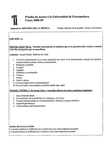 u EX Prueba de acceso a la Universidad de Extremadura Curso 200809 Asignatura HISTORIA DE LA MÚSICA Tiempo máximo de la prueba 1 hora y 30 minutos OPCIÓN A PRUEBA PRÁCTICA Escucha atentamente la audición que se te presenta dos veces y contesta a las diez preguntas que se especifican Audición Joseph Haydn Sinfonía del reloj l Vocal eo instrumental si es vocal especifica las voces Si es instrumental comenta las familias instrumentales cuerda viento yo percusión 2 Religiosa o profana 3 Compás 4 Ag…