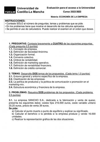 Evaluación para el acceso a la Universidad Curso 20222023 Materia ECONOMÍA DE LA EMPRESA INSTRUCCIONES  Conteste SÓLO al número de preguntas temas y problemas que se pide  En los problemas tiene que mostrar el desarrollo de los cálculos aplicados  Se permite el uso de calculadora Puede realizar el examen en el orden que desee 1 PREGUNTAS Conteste brevemente a CUATRO de las siguientes preguntas Cada pregunta 05 puntos 11 Concepto de empresa 12 Definición de Sociedad Anónima 13 Organización forma…