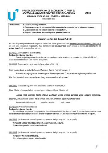 PRUEBA DE EVALUACIÓN DE BACHILLERATO PARA EL ACCESO A LA UNIVERSIDAD Y PRUEBAS DE ADMISIÓN ANDALUCÍA CEUTA MELILLA y CENTROS en MARRUECOS CURSO 20222023 LATÍN II Instrucciones a Duración 1 hora y 30 minutos b Este examen consta de tres bloques Debe responder a las preguntas que se indican en cada uno c La puntuación está indicada en cada uno de los apartados d Se podrá hacer uso del diccionario y de su apéndice gramatical El examen constará de 3 Bloques A B y C En cada bloque se plantean varias…