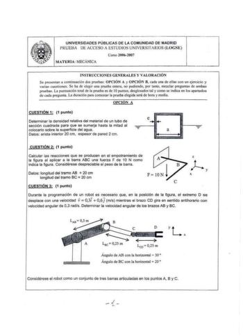 UNIVERSIDADES PÚBLICAS DE LA COMUNIDAD DE MADRID f RUEBA lE ACCESO lSTUOIOS UNIVliRS ITRIOS LOGS Curo 20062007 MATERlA MECÁNICA INSTRUCC IONES GENERAL ES Y VAL ORACI ÓN Se pnsen1an a eominuación dos pruebas OPCIÓN A y O PCI ÓN B cada una de ellas eon un ejercicio y varia cuestiones Se ha de ckr una prueba cntaa no puchcndo por tan10 mezclar prcgun1as de ambas pruebas La pun1uaeión 10111 de la prueba es de l Opuntos desglosados tal y como se indica en los aparudos de cada pregunta La duración pa…