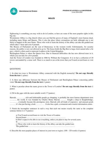 UNIVERSIDAD DE OVIEDO INGLÉS PRUEBAS DE ACCESO A LA UNIVERSIDAD Curso 20042005 Sightseeing is something you may wish to do in London so here are some of the more popular sights in this big city Westminster Abbey is a big church where you can find the graves of many of Englands most famous dead including many Kings and Queens This is also the place where coronations are held although one is not likely to happen in the near future Those who wish to learn the history of the abbey can take the guid…