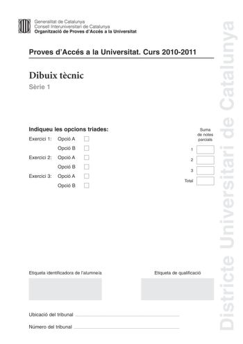 Districte Universitari de Catalunya Jimm Generalitat de Catalunya Consell lnteruniversitari de Catalunya   Organització de Proves dAccés a la Universitat Proves dAccés a la Universitat Curs 20102011 Dibuix tcnic Srie 1 Indiqueu les opcions triades Exercici 1 Opció A D Opció B D Exercici 2 Opció A D Opció B D Exercici 3 Opció A D Opció B D Suma de notes parcials 1 2 3 Total Etiqueta identificadora de lalumnea Etiqueta de qualificació Ubicació del tribunal  Número del tribunal  2 La prova consist…