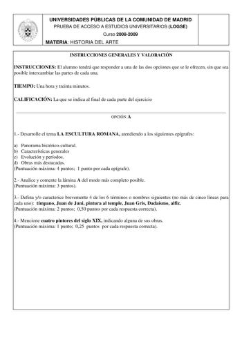 UNIVERSIDADES PÚBLICAS DE LA COMUNIDAD DE MADRID PRUEBA DE ACCESO A ESTUDIOS UNIVERSITARIOS LOGSE Curso 20082009 MATERIA HISTORIA DEL ARTE 1 INSTRUCCIONES GENERALES Y VALORACIÓN INSTRUCCIONES El alumno tendrá que responder a una de las dos opciones que se le ofrecen sin que sea posible intercambiar las partes de cada una TIEMPO Una hora y treinta minutos CALIFICACIÓN La que se indica al final de cada parte del ejercicio  OPCIÓN A 1 Desarrolle el tema LA ESCULTURA ROMANA atendiendo a los siguien…