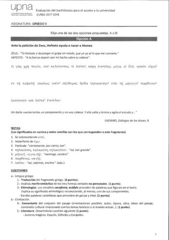 upna Univarsidad PLblica de N8varra NalNnrnkn JnfJerlilall P1itiik08 Evaluación del bachillerato para el acceso a la universidad CURSO 20172018 ASIGNATURA GRIEGO 11 Elija una de las dos opciones propuestas A o B Ante la petición de Zeus Hefesto ayuda a nacer a Atenea ZEUS Tú limítate a descargar el golpe sin miedo que yo ya sé lo que me conviene HEFESTO A la fuerza dejaré caer mi hacha sobre tu cabeza co 1l yaQ XQ11 rrOLELv uov KEAEúov1oc 1l 1ou101 KÓQr ÉvorrAoc tya ZEu KctKóv cixcc2 iwoyovwv K…