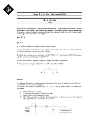 Prova daccés a la Universitat 2008 Electrotcnia Model 1 Tria una de les dues opcions i contesta només les qestions i el problema corresponents a lopció seleccionada Cada qestió val 125 punts i el problema 5 punts Els errors de concepte invalidaran la resposta i ja no es puntuar encara que hi hagi encerts parcials Cada error en les unitats o cada unitat no posada es penalitzar amb 05 punts OPCIÓ A Qestions 1 La segent afirmació és vertadera o falsa Raona la resposta En un circuit RLC en srie la …