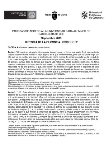 UNIVERSIDAD DE  MURCIA  Ih Región de Murcia Universidad Politécnica de Cartagena PRUEBAS DE ACCESO A LA UNIVERSIDAD PARA ALUMNOS DE BACHILLERATO LOE Septiembre 2013 HISTORIA DE LA FILOSOFÍA CÓDIGO 132 OPCIÓN A Comente uno de estos dos textos Texto 1 Al examinar después atentamente lo que yo era y viendo que podía fingir que no tenía cuerpo y que no había mundo ni lugar alguno en el que me encontrase pero que no podía fingir por ello que yo no existía sino que al contrario del hecho mismo de pen…