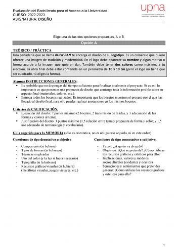 Evaluación del Bachillerato para el Acceso a la Universidad CURSO 20222023 ASIGNATURA DISEÑO Elige una de las dos opciones propuestas A o B Opción A TEÓRICO  PRÁCTICA Una panadería que se llama BUEN PAN te encarga el diseño de su logotipo Es un comercio que quiere ofrecer una imagen de tradición y modernidad En el logo debe aparecer su nombre y algún motivo o forma acorde a la imagen que quieren dar También debe tener dos colores como máximo a tu elección La obra final debe estar contenida en u…